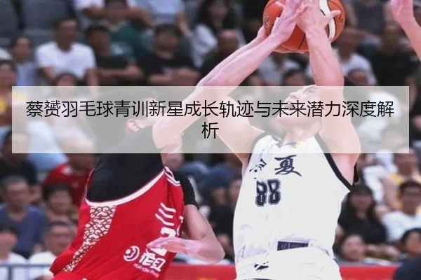 蔡赟羽毛球青训新星成长轨迹与未来潜力深度解析